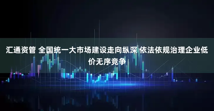 汇通资管 全国统一大市场建设走向纵深 依法依规治理企业低价无序竞争