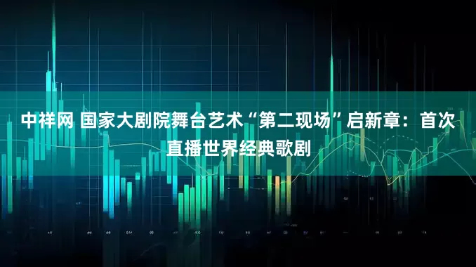 中祥网 国家大剧院舞台艺术“第二现场”启新章：首次直播世界经典歌剧