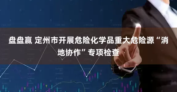 盘盘赢 定州市开展危险化学品重大危险源“消地协作”专项检查