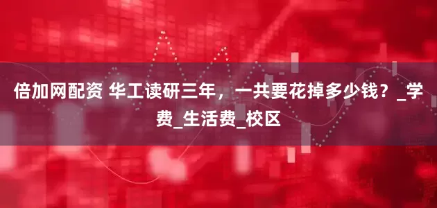 倍加网配资 华工读研三年，一共要花掉多少钱？_学费_生活费_校区